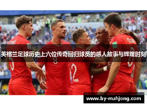 英格兰足球历史上六位传奇回归球员的感人故事与辉煌时刻 英格兰足球历史上六位传奇回归球员的感人故事与辉煌时刻