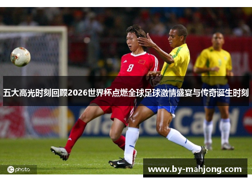 五大高光时刻回顾2026世界杯点燃全球足球激情盛宴与传奇诞生时刻