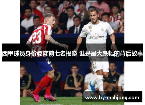 西甲球员身价骤降前七名揭晓 谁是最大跌幅的背后故事 西甲球员身价骤降前七名揭晓 谁是最大跌幅的背后故事