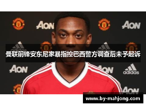 曼联前锋安东尼家暴指控巴西警方调查后未予起诉