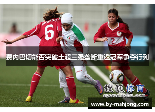 费内巴切能否突破土超三强垄断重返冠军争夺行列