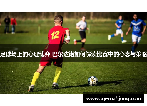 足球场上的心理博弈 巴尔达诺如何解读比赛中的心态与策略 足球场上的心理博弈 巴尔达诺如何解读比赛中的心态与策略